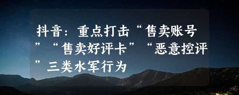 抖音：重点打击“售卖账号”“售卖好评卡”“恶意控评”三类水军行为