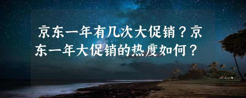 京东一年有几次大促销？京东一年大促销的热度如何？