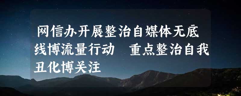 网信办开展整治自媒体无底线博流量行动 重点整治自我丑化博关注