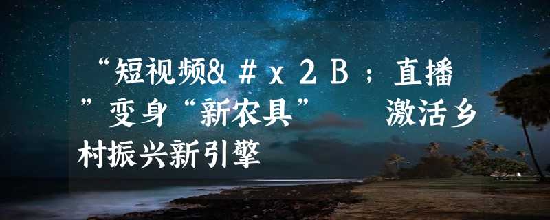 “短视频+直播”变身“新农具”  激活乡村振兴新引擎