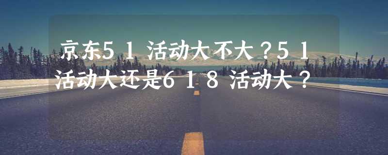 京东51活动大不大？51活动大还是618活动大？