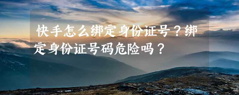 快手怎么绑定身份证号？绑定身份证号码危险吗？