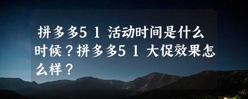 拼多多51活动时间是什么时候？拼多多51大促效果怎么样？