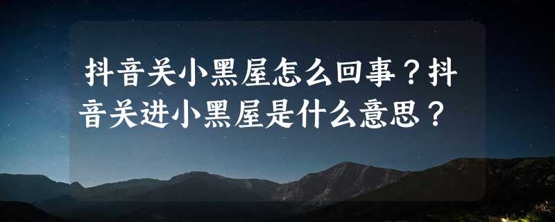 抖音关小黑屋怎么回事？抖音关进小黑屋是什么意思？