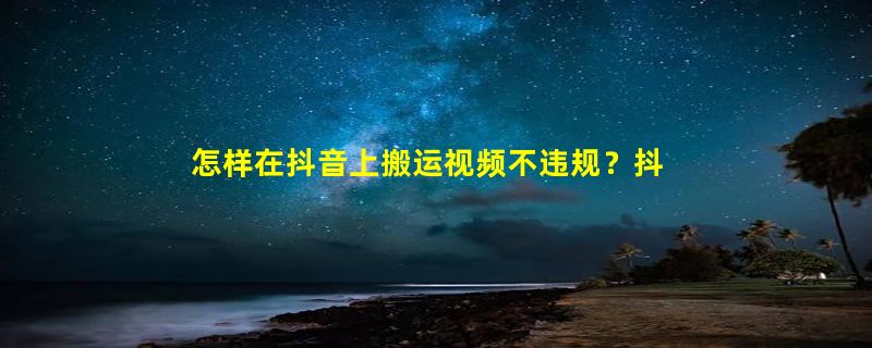 怎样在抖音上搬运视频不违规？抖音视频混剪与搬运的区别是什么？