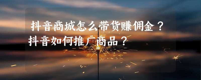 抖音商城怎么带货赚佣金？抖音如何推广商品？