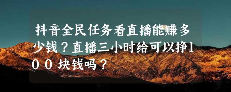 抖音全民任务看直播能赚多少钱？直播三小时给可以挣100块钱吗？