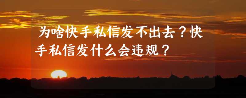 为啥快手私信发不出去？快手私信发什么会违规？