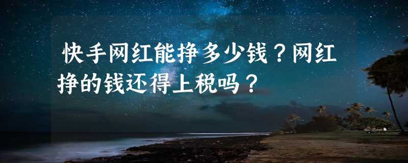 快手网红能挣多少钱？网红挣的钱还得上税吗？