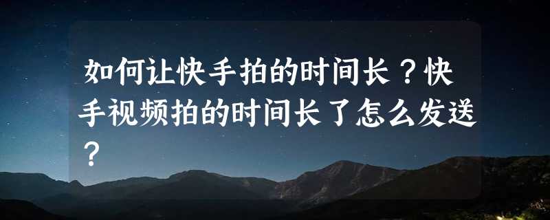 如何让快手拍的时间长？快手视频拍的时间长了怎么发送？