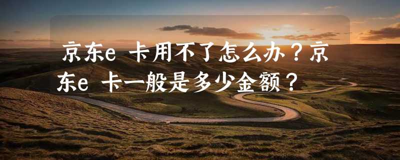 京东e卡用不了怎么办？京东e卡一般是多少金额？