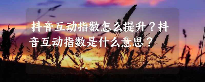 抖音互动指数怎么提升？抖音互动指数是什么意思？