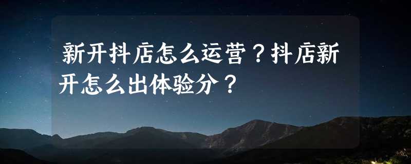 新开抖店怎么运营？抖店新开怎么出体验分？