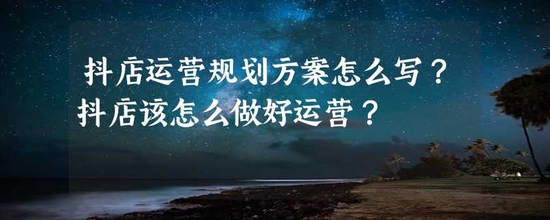 抖店运营规划方案怎么写？抖店该怎么做好运营？