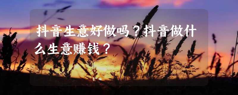 抖音生意好做吗？抖音做什么生意赚钱？