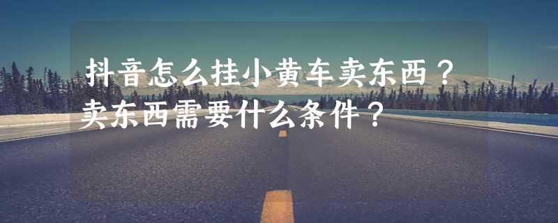 抖音怎么挂小黄车卖东西？卖东西需要什么条件？