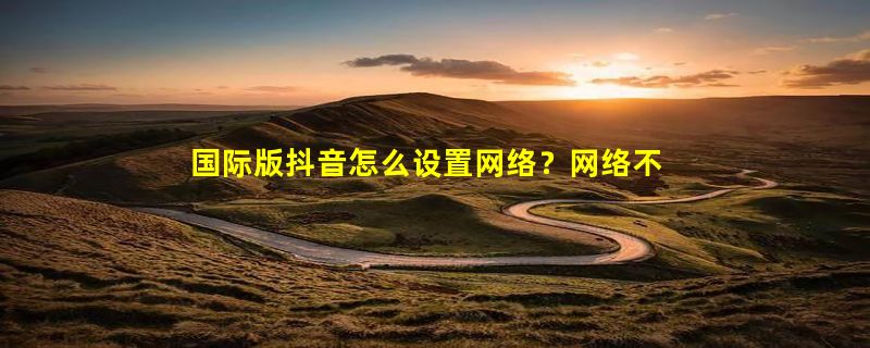 国际版抖音怎么设置网络？网络不稳定是怎么回事？