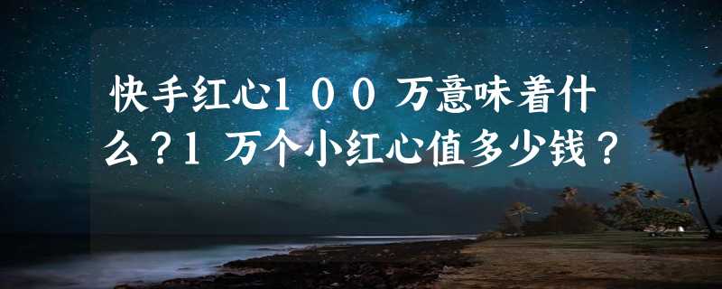 快手红心100万意味着什么？1万个小红心值多少钱？