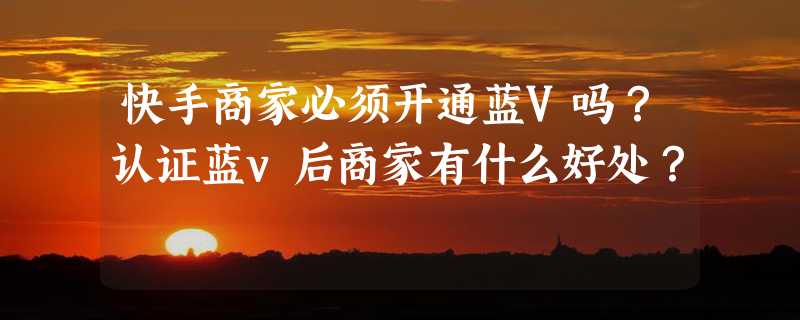 快手商家必须开通蓝V吗？认证蓝v后商家有什么好处？