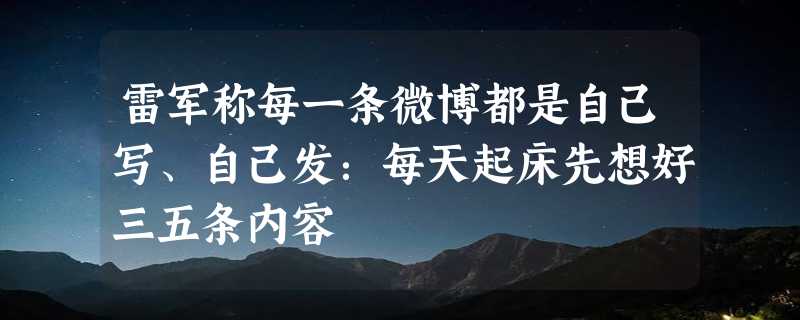 雷军称每一条微博都是自己写、自己发：每天起床先想好三五条内容