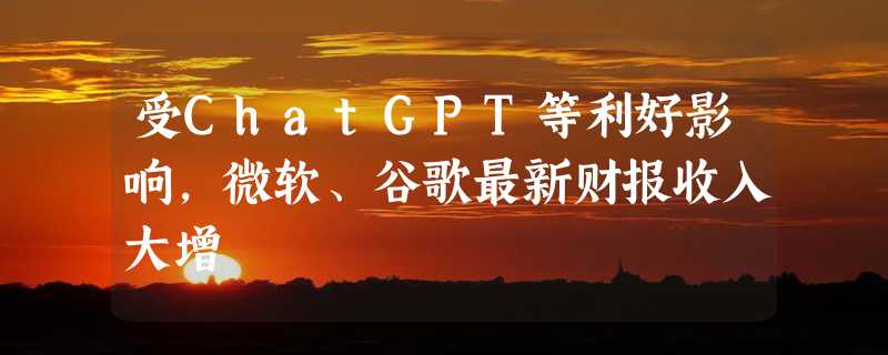 受ChatGPT等利好影响，微软、谷歌最新财报收入大增