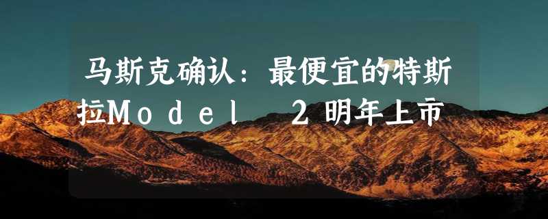 马斯克确认：最便宜的特斯拉Model 2明年上市