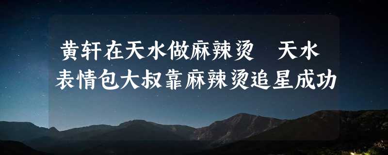 黄轩在天水做麻辣烫 天水表情包大叔靠麻辣烫追星成功