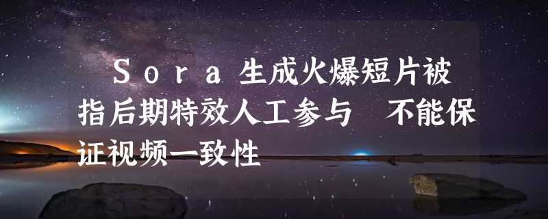 ​Sora生成火爆短片被指后期特效人工参与 不能保证视频一致性