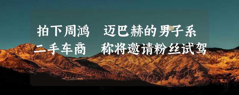 拍下周鸿祎迈巴赫的男子系二手车商 称将邀请粉丝试驾