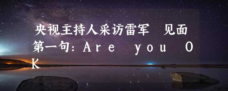 央视主持人采访雷军 见面第一句：Are you OK