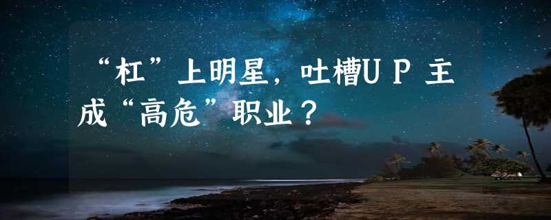 “杠”上明星，吐槽UP主成“高危”职业？