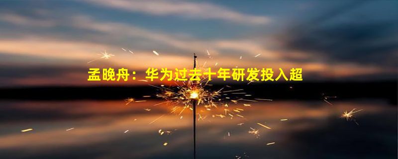 孟晚舟：华为过去十年研发投入超一万亿！