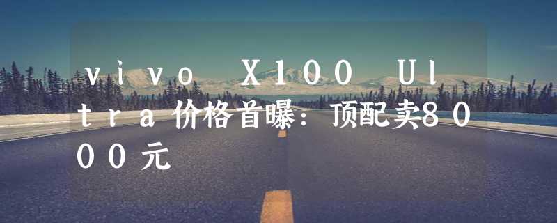 vivo X100 Ultra价格首曝：顶配卖8000元