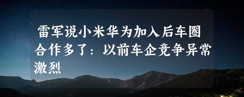 雷军说小米华为加入后车圈合作多了：以前车企竞争异常激烈