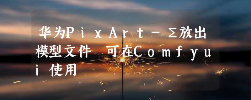 华为PixArt-Σ放出模型文件 可在Comfyui使用