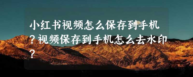 小红书视频怎么保存到手机？视频保存到手机怎么去水印？