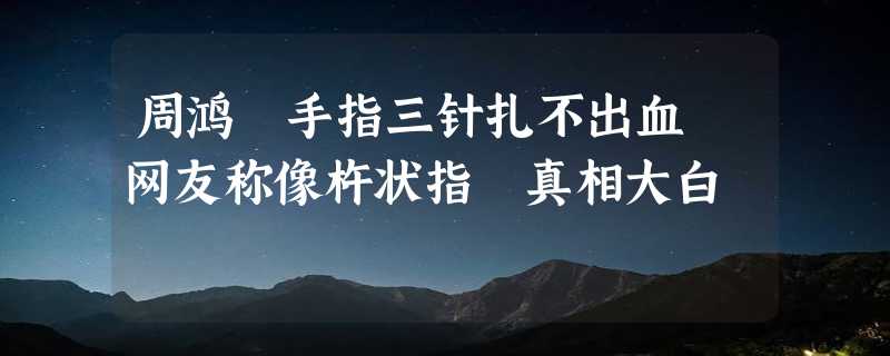 周鸿祎手指三针扎不出血 网友称像杵状指 真相大白