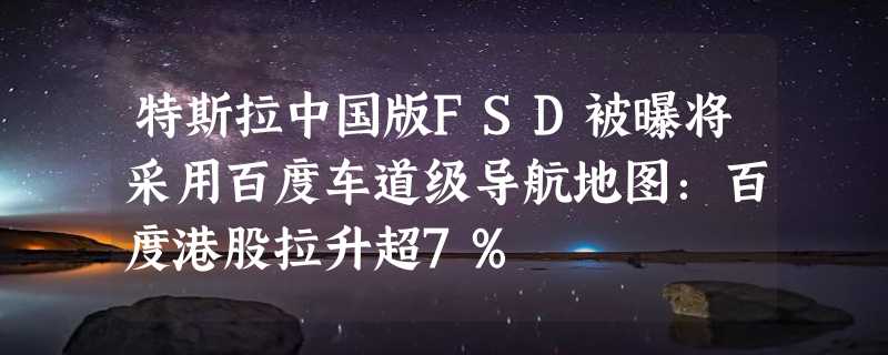 特斯拉中国版FSD被曝将采用百度车道级导航地图：百度港股拉升超7%