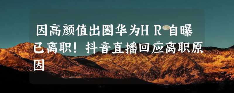 因高颜值出圈华为HR自曝已离职！抖音直播回应离职原因