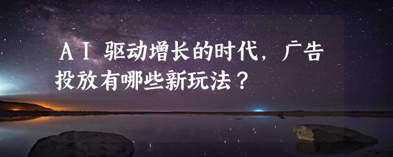 AI驱动增长的时代，广告投放有哪些新玩法？