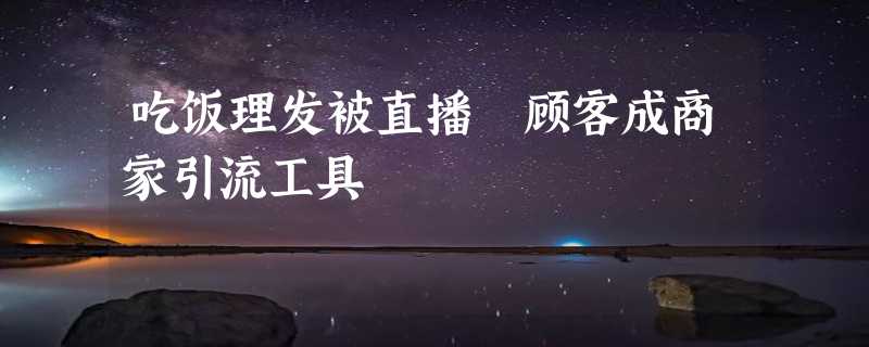 吃饭理发被直播 顾客成商家引流工具