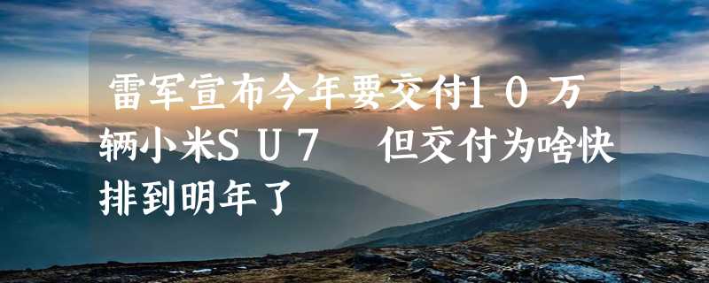 雷军宣布今年要交付10万辆小米SU7 但交付为啥快排到明年了