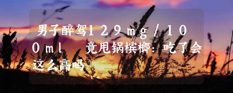 男子醉驾129mg/100ml 竟甩锅槟榔：吃了会这么高吗