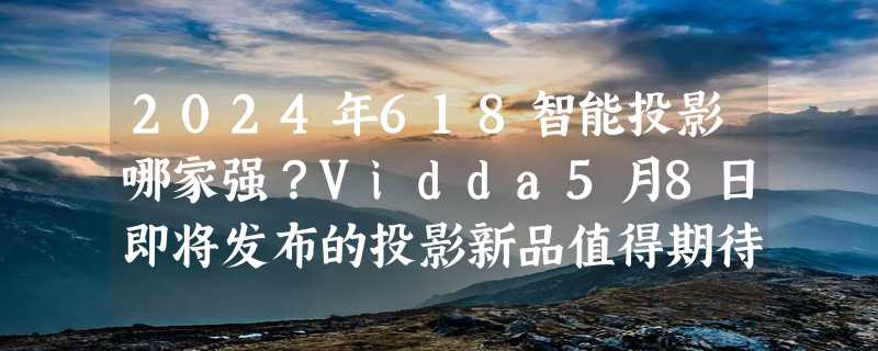 2024年618智能投影哪家强？Vidda5月8日即将发布的投影新品值得期待