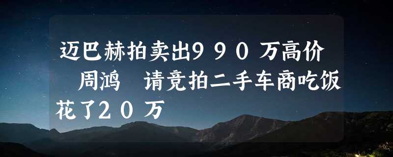 迈巴赫拍卖出990万高价 周鸿祎请竞拍二手车商吃饭花了20万