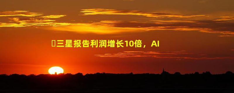 ​三星报告利润增长10倍，AI 推动内存芯片市场复苏