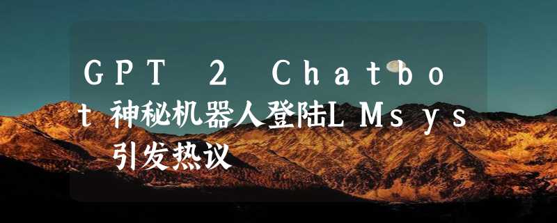 GPT 2 Chatbot神秘机器人登陆LMsys 引发热议