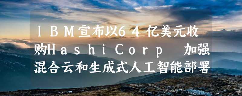 IBM宣布以64亿美元收购HashiCorp 加强混合云和生成式人工智能部署