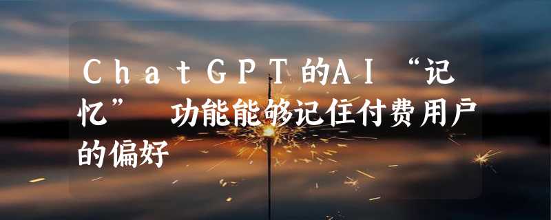 ChatGPT的AI“记忆” 功能能够记住付费用户的偏好