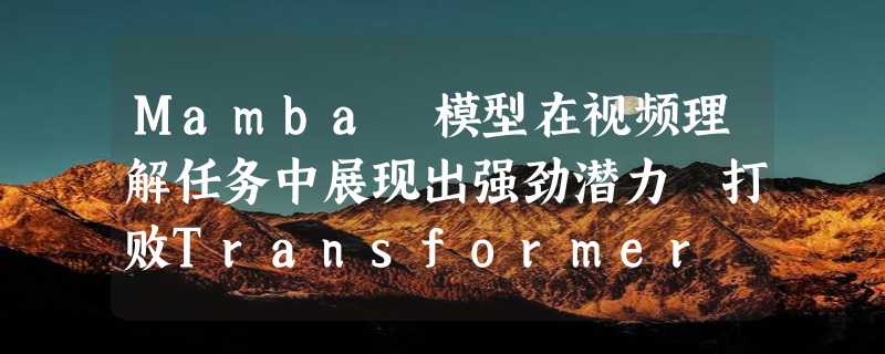 Mamba 模型在视频理解任务中展现出强劲潜力 打败Transformer